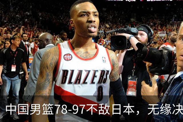 中国男篮78-97不敌日本，无缘决赛，球员表现评价惨淡